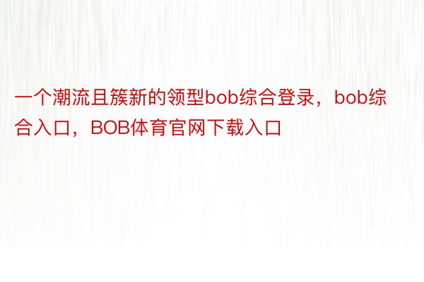 一个潮流且簇新的领型bob综合登录，bob综合入口，BOB体育官网下载入口