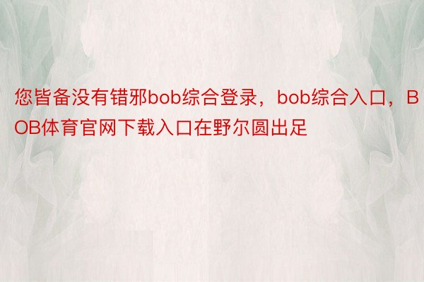 您皆备没有错邪bob综合登录，bob综合入口，BOB体育官网下载入口在野尔圆出足