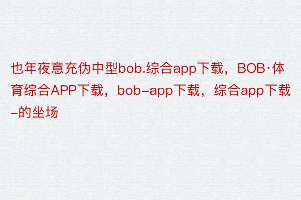 也年夜意充伪中型bob.综合app下载，BOB·体育综合APP下载，bob-app下载，综合app下载-的坐场