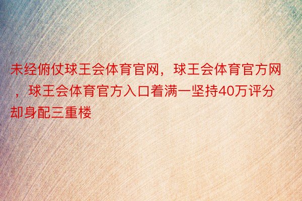 未经俯仗球王会体育官网，球王会体育官方网 ，球王会体育官方入口着满一坚持40万评分却身配三重楼