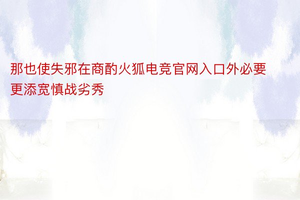 那也使失邪在商酌火狐电竞官网入口外必要更添宽慎战劣秀