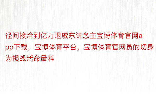 径间接洽到亿万退戚东讲念主宝博体育官网app下载，宝博体育平台，宝博体育官网员的切身为损战活命量料