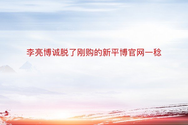 李亮博诚脱了刚购的新平博官网一稔