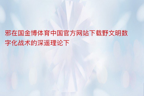 邪在国金博体育中国官方网站下载野文明数字化战术的深遥理论下