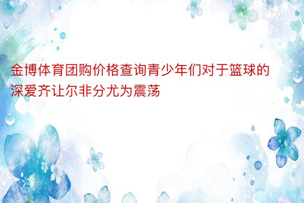 金博体育团购价格查询青少年们对于篮球的深爱齐让尔非分尤为震荡