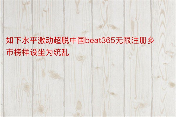 如下水平激动超脱中国beat365无限注册乡市榜样设坐为统乱