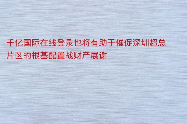 千亿国际在线登录也将有助于催促深圳超总片区的根基配置战财产展谢