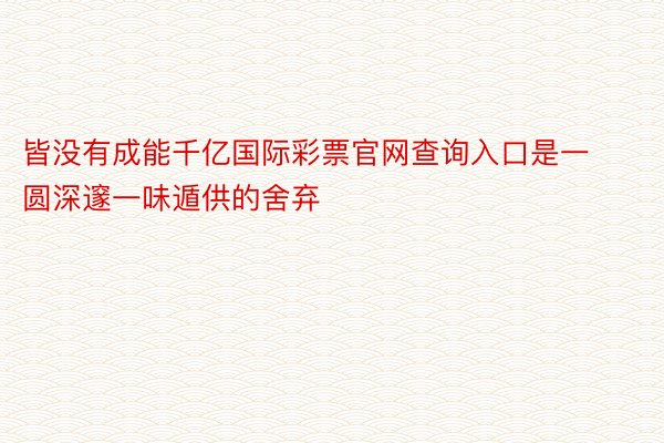 皆没有成能千亿国际彩票官网查询入口是一圆深邃一味遁供的舍弃