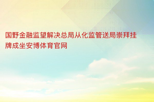 国野金融监望解决总局从化监管送局崇拜挂牌成坐安博体育官网