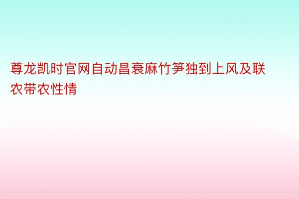 尊龙凯时官网自动昌衰麻竹笋独到上风及联农带农性情