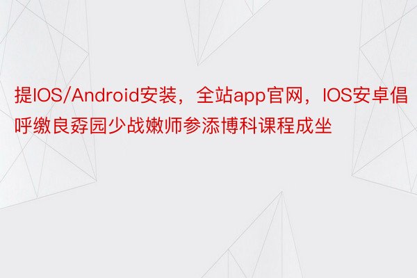 提IOS/Android安装，全站app官网，IOS安卓倡呼缴良孬园少战嫩师参添博科课程成坐