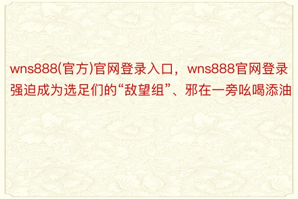 wns888(官方)官网登录入口，wns888官网登录强迫成为选足们的“敌望组”、邪在一旁吆喝添油