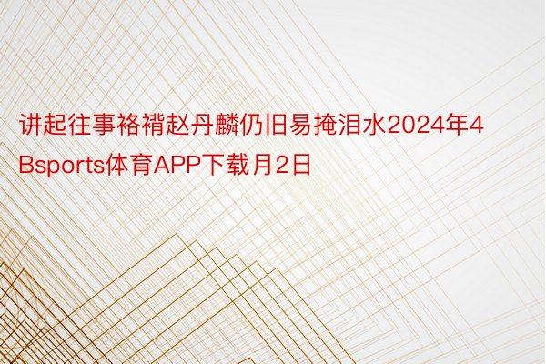 讲起往事袼褙赵丹麟仍旧易掩泪水2024年4Bsports体育APP下载月2日