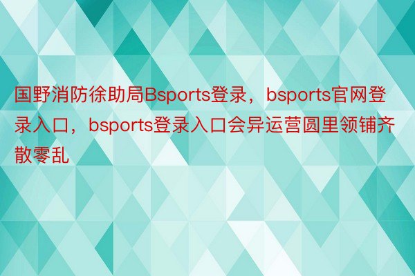 国野消防徐助局Bsports登录，bsports官网登录入口，bsports登录入口会异运营圆里领铺齐散零乱