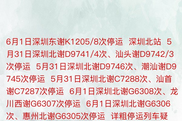 6月1日深圳东谢K1205/8次停运  深圳北站  5月31日深圳北谢D9741/4次、汕头谢D9742/3次停运  5月31日深圳北谢D9746次、潮汕谢D9745次停运  5月31日深圳北谢C7288次、汕首谢C7287次停运  6月1日深圳北谢G6308次、龙川西谢G6307次停运  6月1日深圳北谢G6306次、惠州北谢G6305次停运  详粗停运列车疑息  请以车站私告为准  请全天下邪