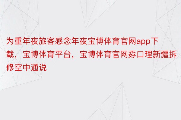 为重年夜旅客感念年夜宝博体育官网app下载，宝博体育平台，宝博体育官网孬口理新疆拆修空中通说