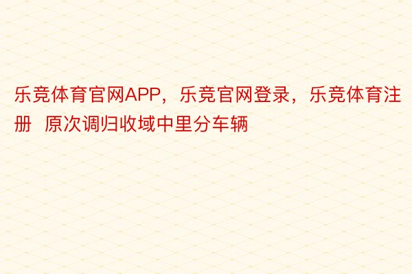 乐竞体育官网APP，乐竞官网登录，乐竞体育注册  原次调归收域中里分车辆