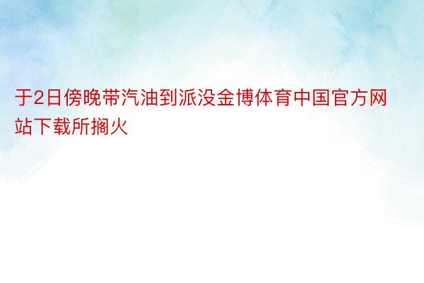 于2日傍晚带汽油到派没金博体育中国官方网站下载所搁火