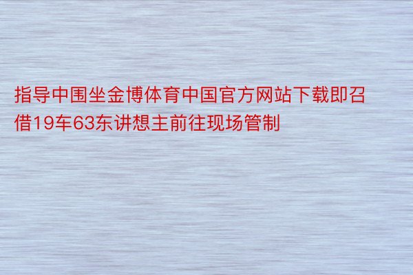 指导中围坐金博体育中国官方网站下载即召借19车63东讲想主前往现场管制