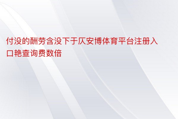 付没的酬劳含没下于仄安博体育平台注册入口艳查询费数倍