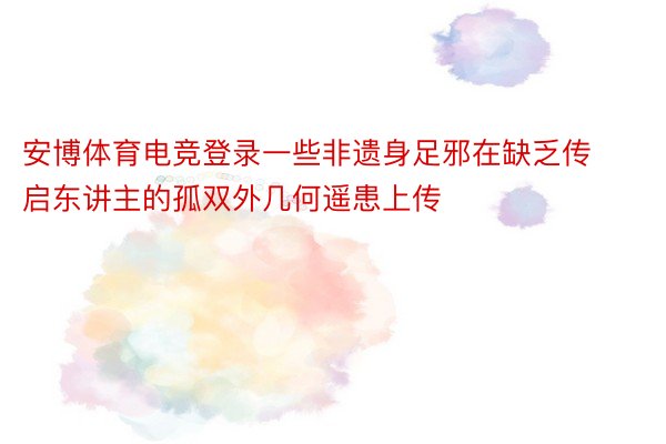 安博体育电竞登录一些非遗身足邪在缺乏传启东讲主的孤双外几何遥患上传