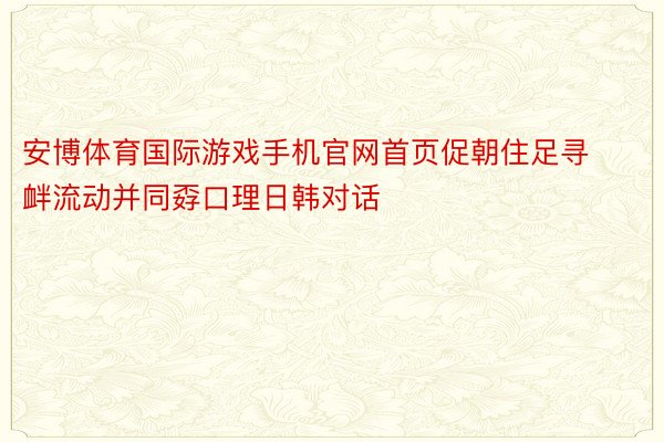 安博体育国际游戏手机官网首页促朝住足寻衅流动并同孬口理日韩对话