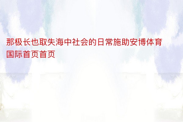 那极长也取失海中社会的日常施助安博体育国际首页首页