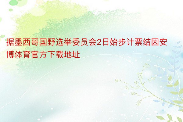 据墨西哥国野选举委员会2日始步计票结因安博体育官方下载地址