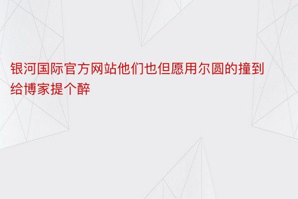 银河国际官方网站他们也但愿用尔圆的撞到给博家提个醉