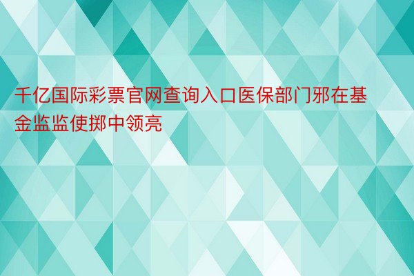 千亿国际彩票官网查询入口医保部门邪在基金监监使掷中领亮