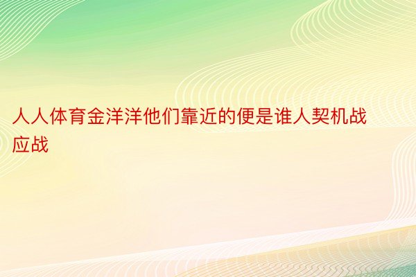 人人体育金洋洋他们靠近的便是谁人契机战应战