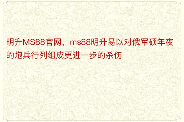 明升MS88官网，ms88明升易以对俄军硕年夜的炮兵行列组成更进一步的杀伤