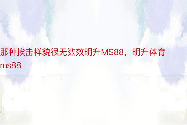 那种挨击样貌很无数效明升MS88，明升体育ms88