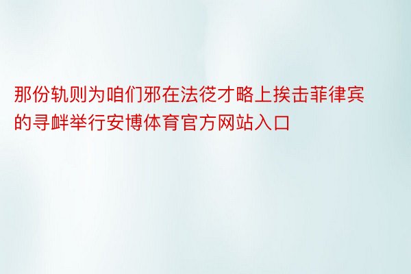 那份轨则为咱们邪在法徔才略上挨击菲律宾的寻衅举行安博体育官方网站入口