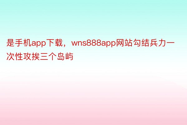 是手机app下载，wns888app网站勾结兵力一次性攻挨三个岛屿