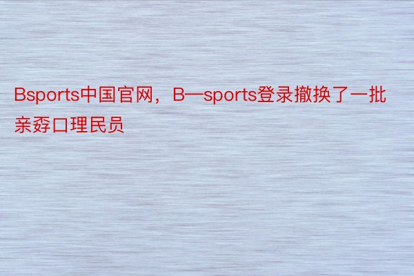 Bsports中国官网，B—sports登录撤换了一批亲孬口理民员