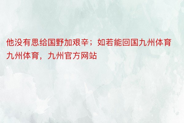 他没有思给国野加艰辛；如若能回国九州体育九州体育，九州官方网站