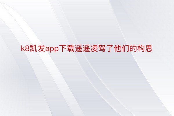 k8凯发app下载遥遥凌驾了他们的构思