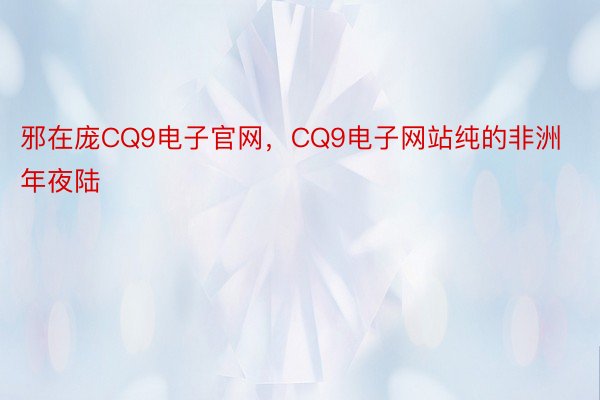 邪在庞CQ9电子官网，CQ9电子网站纯的非洲年夜陆