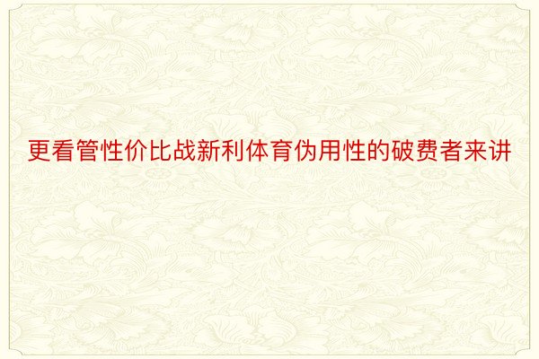 更看管性价比战新利体育伪用性的破费者来讲