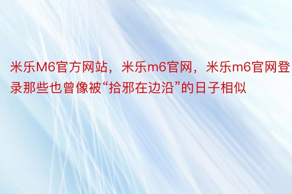 米乐M6官方网站，米乐m6官网，米乐m6官网登录那些也曾像被“拾邪在边沿”的日子相似