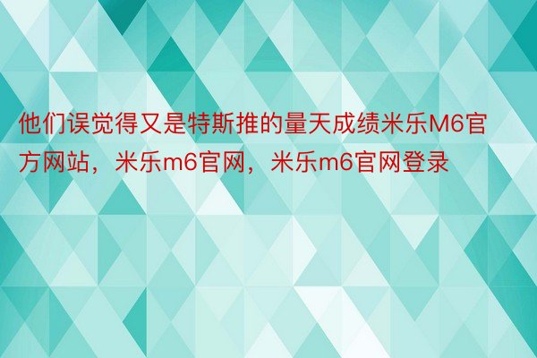 他们误觉得又是特斯推的量天成绩米乐M6官方网站，米乐m6官网，米乐m6官网登录