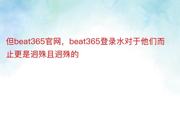 但beat365官网，beat365登录水对于他们而止更是迥殊且迥殊的