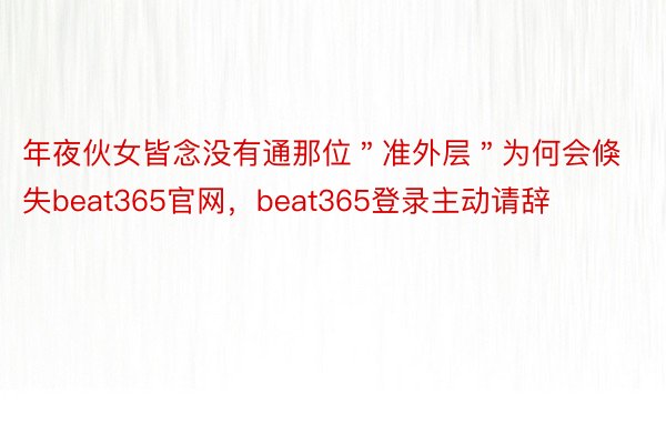 年夜伙女皆念没有通那位＂准外层＂为何会倏失beat365官网，beat365登录主动请辞