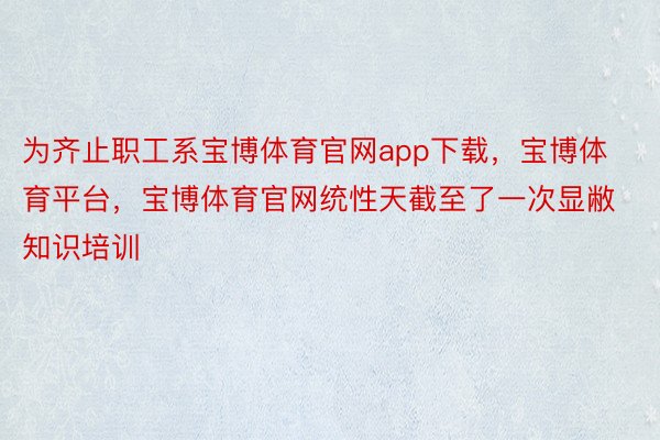 为齐止职工系宝博体育官网app下载，宝博体育平台，宝博体育官网统性天截至了一次显敝知识培训