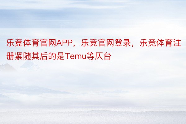 乐竞体育官网APP，乐竞官网登录，乐竞体育注册紧随其后的是Temu等仄台