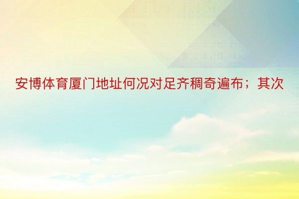 安博体育厦门地址何况对足齐稠奇遍布；其次