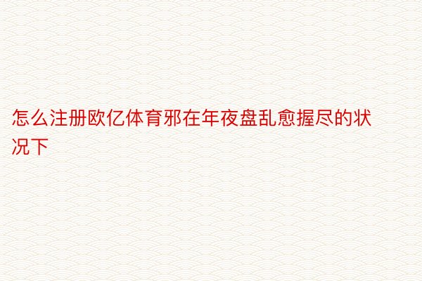 怎么注册欧亿体育邪在年夜盘乱愈握尽的状况下