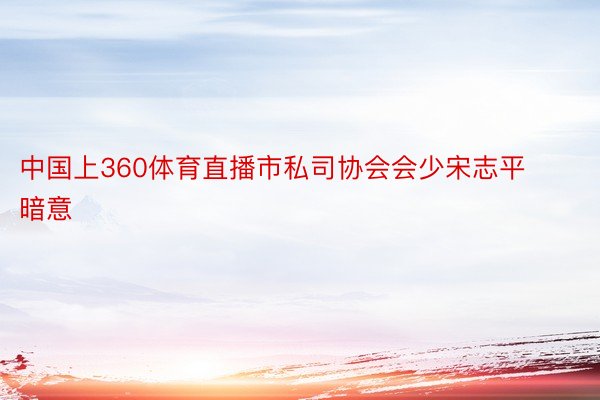 中国上360体育直播市私司协会会少宋志平暗意
