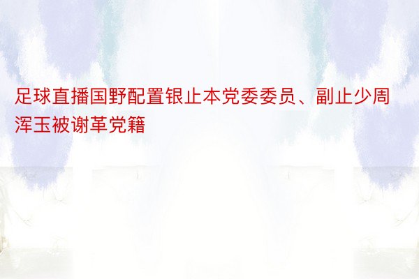 足球直播国野配置银止本党委委员、副止少周浑玉被谢革党籍